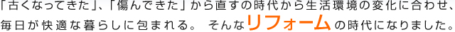 「古くなってきた」、「傷んできた」から直すの時代から生活環境の変化に合わせ、毎日が快適な暮らしに包まれる。 そんなリフォームの時代になりました。